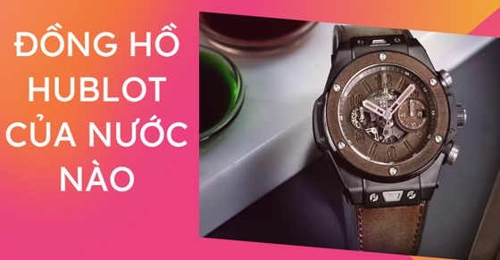 Đồng hồ Hublot của nước nào sản xuất? Có tốt không? Tại sao lại đắt?