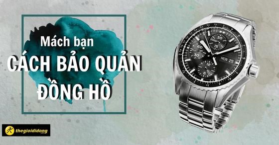 Mách bạn cách bảo quản đồng hồ chuẩn nhất, giúp đồng hồ luôn bền bỉ