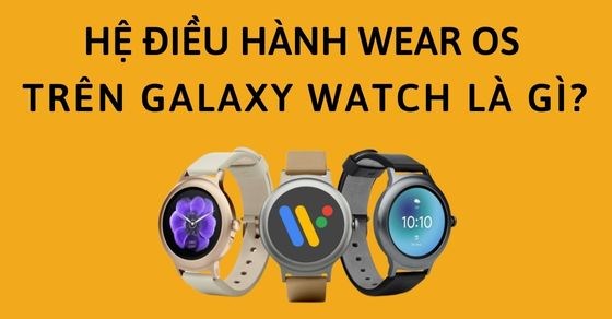 Hệ điều hành Wear OS trên Galaxy Watch là gì? Có tính năng gì nổi bật?