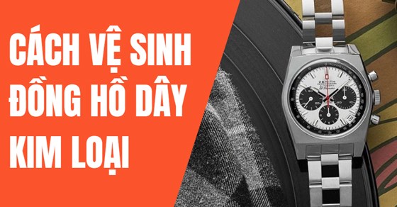 Mách bạn cách vệ sinh đồng hồ dây kim loại có thể tự thực hiện tại nhà