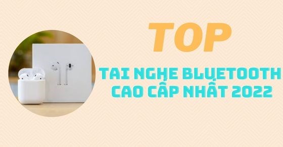 TOP 10 tai nghe bluetooth cao cấp nhất có âm thanh tuyệt đỉnh năm 2022