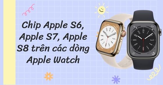 Tìm hiểu chip Apple S3-4-5-6, Apple S7, Apple S8 các dòng Apple Watch