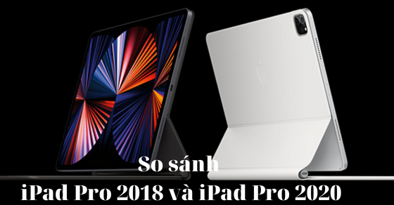 So sánh iPad Pro 2018 và iPad Pro 2020- Đâu là sự lựa chọn tốt hơn?