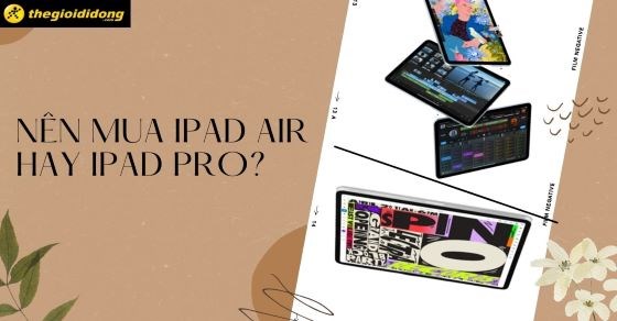 Nên mua iPad Air hay iPad Pro? Các tiêu chí chọn mua iPad phù hợp nhất