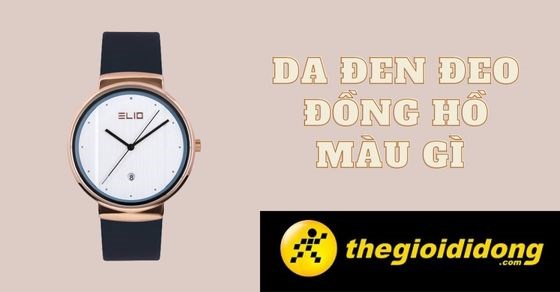 Da đen đeo đồng hồ màu gì? TOP 10 đồng hồ cực phù hợp cho da tối màu