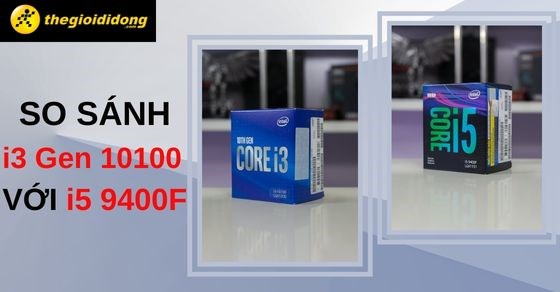 So sánh Core i3 Gen 10100 với Core i5 9400F - Bên nào mạnh hơn?