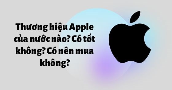 Thương hiệu Apple của nước nào? Có tốt không? Có nên mua không? - Thegioididong.com