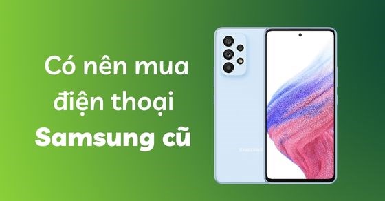 Có nên mua điện thoại Samsung cũ: Chia sẻ kinh nghiệm chọn mua cực hời