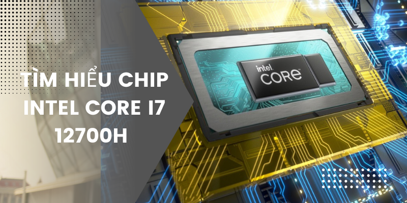 Tìm hiểu chip Intel Core i7 12700H chi tiết về thông số và hiệu năng