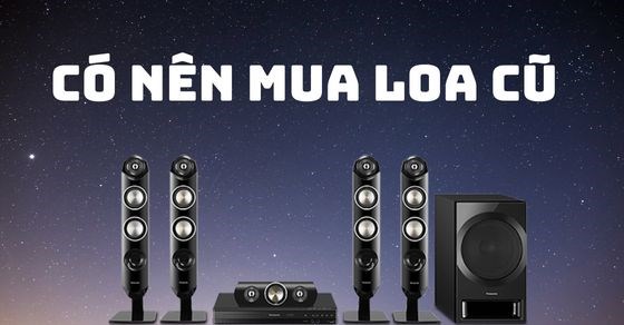 Có nên mua loa cũ? Kinh nghiệm chọn mua loa cũ chuẩn không cần chỉnh