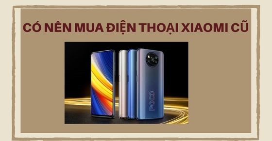 Có nên mua điện thoại Xiaomi cũ: Kinh nghiệm chọn mua thực tế năm 2022