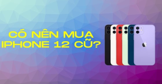 Có nên mua iPhone 12 cũ? Lí do khiến bạn phải sở hữu ngay iPhone 12