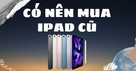 Có nên mua iPad cũ? Kinh nghiệm chọn mua iPad đúng chuẩn năm 2022