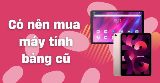 Có nên mua máy tính bảng cũ giá rẻ? Những lưu ý bạn cần phải biết