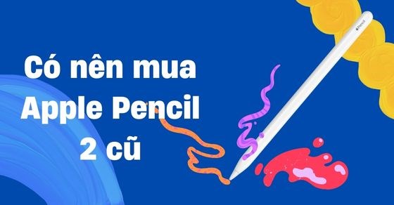 Có nên mua Apple Pencil 2 cũ? Cách chọn mua chuẩn không cần chỉnh