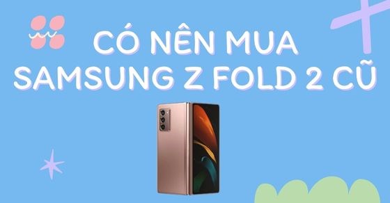 Có nên mua Samsung Z Fold 2 cũ? Những lưu ý cần biết để chọn mua đúng