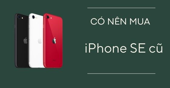 Có nên mua iPhone SE cũ? Kinh nghiệm mua iPhone chuẩn không cần chỉnh