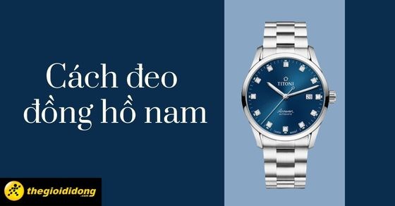 Hướng dẫn 7 cách đeo đồng hồ nam, cách chọn mua đồng hồ nam chi tiết