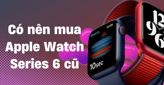 Có nên mua Apple Watch Series 6 cũ? Cách kiểm tra khi mua đúng chuẩn