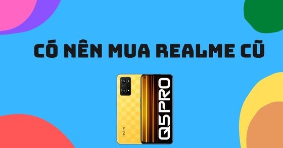 Có nên mua điện thoại Realme cũ? Chia sẻ kinh nghiệm chọn mua siêu hời