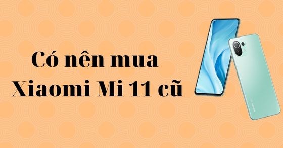 Có nên mua điện thoại Xiaomi Mi 11 cũ? Kinh nghiệm khi mua phải nhớ kỹ