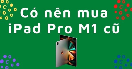 Có nên mua iPad Pro M1 cũ? Những lưu ý và cách kiểm tra bạn nên biết