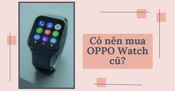 Có nên mua OPPO Watch cũ? Kinh nghiệm chọn mua chuẩn không cần chỉnh