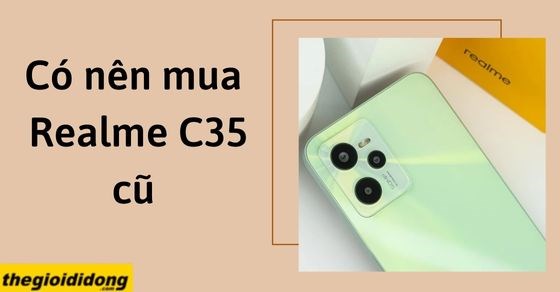 Có nên mua Realme C35 cũ? Kinh nghiệm để mua điện thoại cũ đúng chuẩn