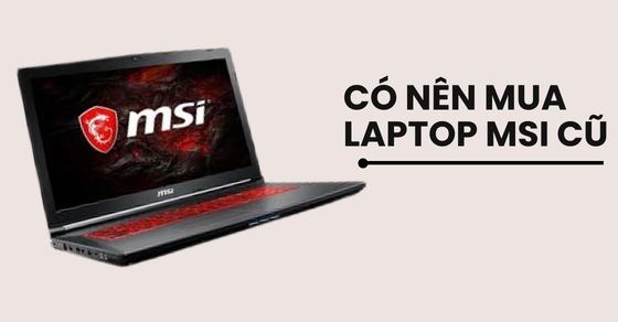 Có nên mua laptop MSI cũ? Kinh nghiệm mua và cách kiểm tra phải biết