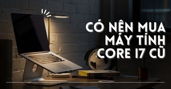 Có nên mua máy tính core i7 cũ? Bỏ túi kinh nghiệm chọn mua laptop cũ