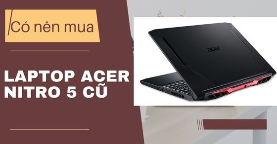 Có nên mua Laptop Acer Nitro 5 cũ? Bỏ túi kinh nghiệm mua siêu đúng