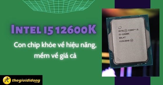 Tìm hiểu Intel i5 12600K - Con chip khỏe về hiệu năng, mềm về giá cả