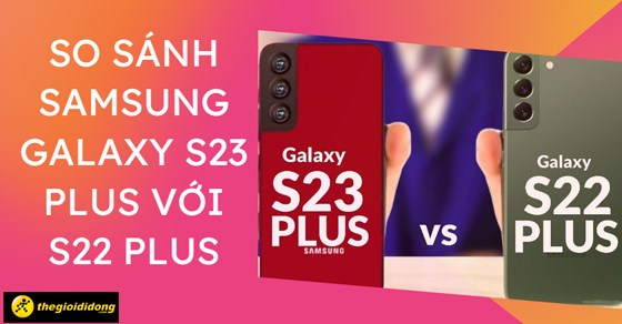 So sánh Samsung Galaxy S23 Plus với S22 Plus chi tiết cấu hình