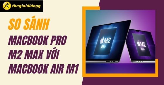 So sánh Macbook Pro M2 Max với Macbook Air M1: Phiên bản dành cho bạn?