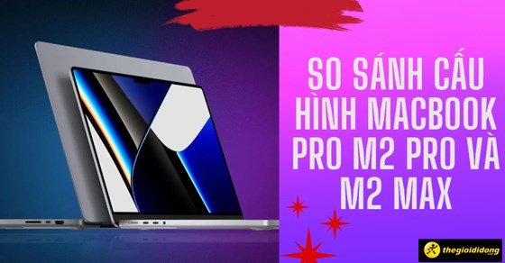 So sánh cấu hình Macbook Pro M2 Pro và M2 Max - đâu là lựa chọn tốt