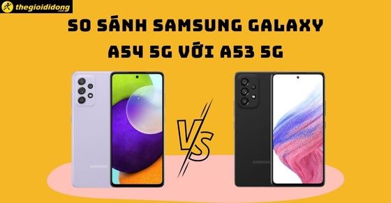 So sánh Samsung Galaxy A54 5G với A53 5G - Liệu có nhiều sự khác biệt?