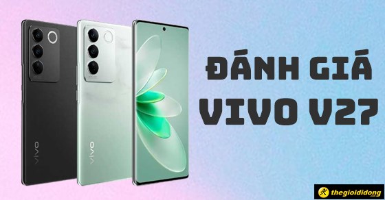 Đánh giá điện thoại Vivo V27: Có gì đáng để mong đợi? Có nên mua không