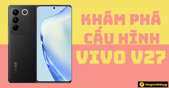 Khám phá cấu hình bên trong điện thoại Vivo V27 khiến bao người mê đắm