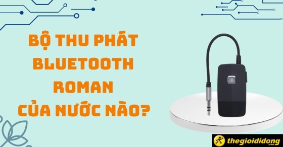 Bộ thu phát Bluetooth Roman của nước nào? Có tốt không? Có gì nổi bật?