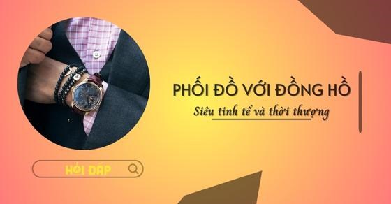 Bí quyết phối đồ với đồng hồ tinh tế, thời trang chuẩn xu hướng