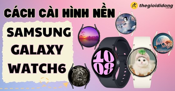 Cách cài hình nền cho Galaxy Watch6 đơn giản và chi tiết nhất