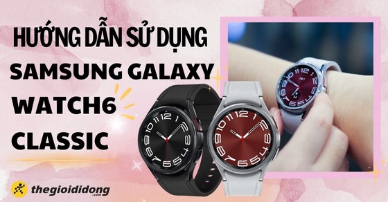 Hướng dẫn sử dụng Galaxy Watch6 Classic mới nhất và chi tiết nhất