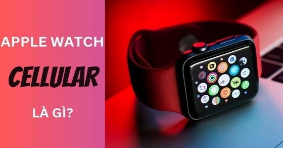 Apple Watch Cellular là gì? So sánh Cellular và GPS, có gì khác biệt?