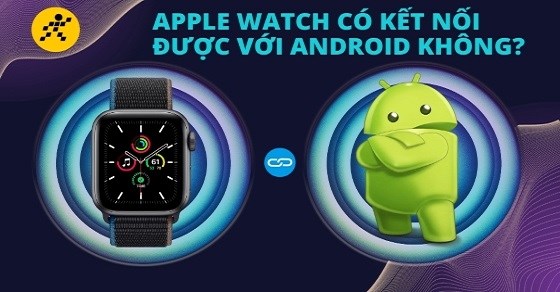 Apple Watch có kết nối được với Android không? Các lưu ý cần biết