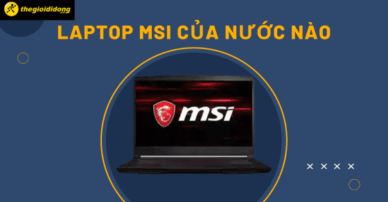 Laptop MSI là của nước nào? Chất lượng có tốt không? Đáng mua không?