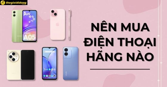 Nên mua điện thoại hãng nào tốt bền nhất? Chọn mua điện thoại chuẩn