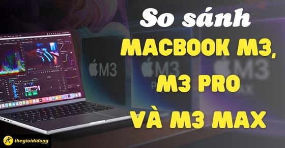 So sánh Macbook Pro M3, M3 Pro và M3 Max, nên mua phiên bản nào tốt?