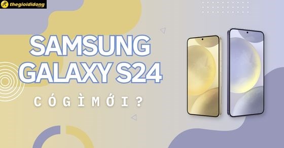 Samsung S24 khi nào ra mắt? Giá bao nhiêu? Có gì mới? Nên mua không?