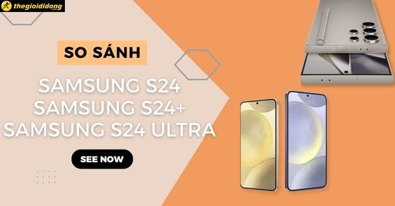 So sánh S24, S24 Plus, S24 Ultra chi tiết nên mua phiên bản nào?
