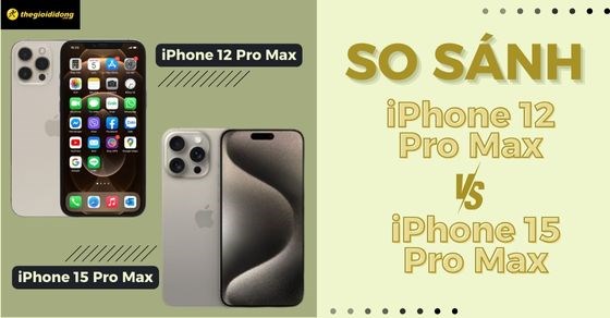 So sánh iPhone 12 Pro Max và 15 Pro Max. Nên mua phiên bản nào?